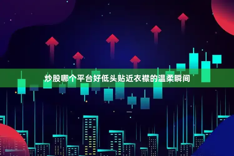 炒股哪个平台好低头贴近衣襟的温柔瞬间