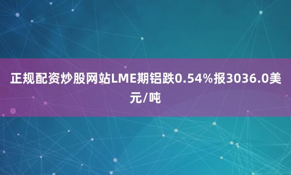 正规配资炒股网站LME期铝跌0.54%报3036.0美元/吨