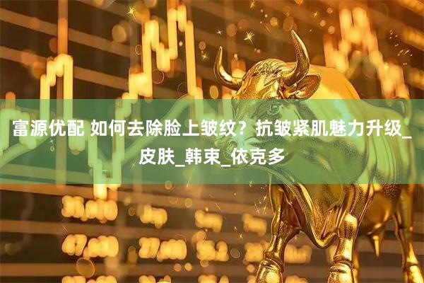 富源优配 如何去除脸上皱纹？抗皱紧肌魅力升级_皮肤_韩束_依克多