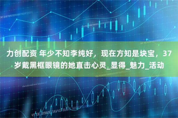 力创配资 年少不知李纯好，现在方知是块宝，37岁戴黑框眼镜的她直击心灵_显得_魅力_活动