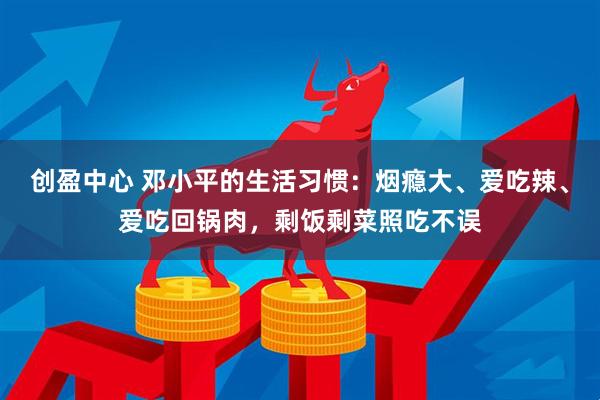 创盈中心 邓小平的生活习惯：烟瘾大、爱吃辣、爱吃回锅肉，剩饭剩菜照吃不误