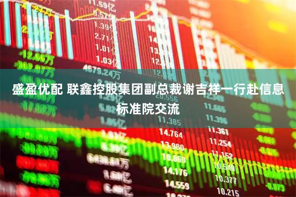 盛盈优配 联鑫控股集团副总裁谢吉祥一行赴信息标准院交流