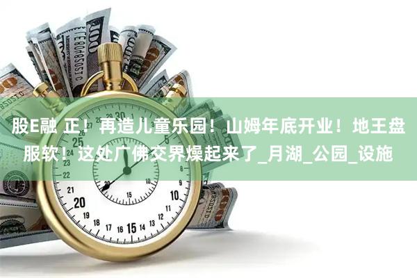 股E融 正！再造儿童乐园！山姆年底开业！地王盘服软！这处广佛交界燥起来了_月湖_公园_设施