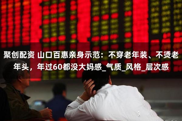 聚创配资 山口百惠亲身示范：不穿老年装、不烫老年头，年过60都没大妈感_气质_风格_层次感