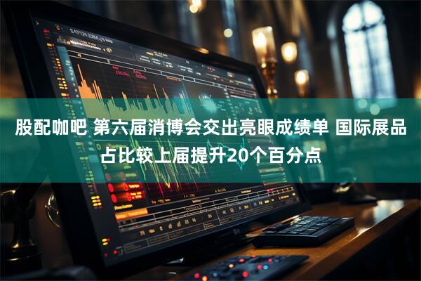 股配咖吧 第六届消博会交出亮眼成绩单 国际展品占比较上届提升20个百分点