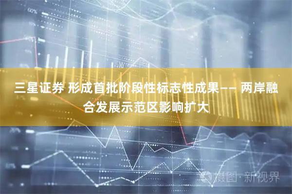 三星证券 形成首批阶段性标志性成果—— 两岸融合发展示范区影响扩大