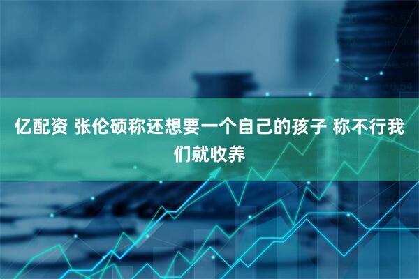 亿配资 张伦硕称还想要一个自己的孩子 称不行我们就收养
