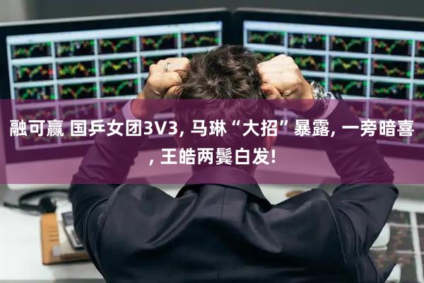 融可赢 国乒女团3V3, 马琳“大招”暴露, 一旁暗喜, 王皓两鬓白发!