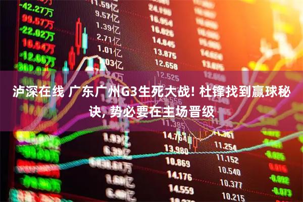 泸深在线 广东广州G3生死大战! 杜锋找到赢球秘诀, 势必要在主场晋级