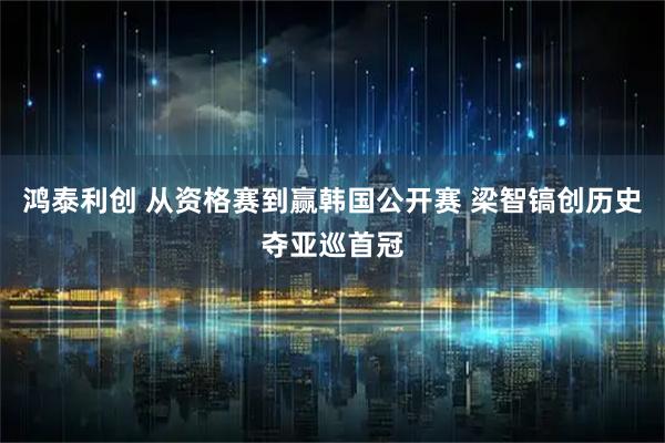 鸿泰利创 从资格赛到赢韩国公开赛 梁智镐创历史夺亚巡首冠