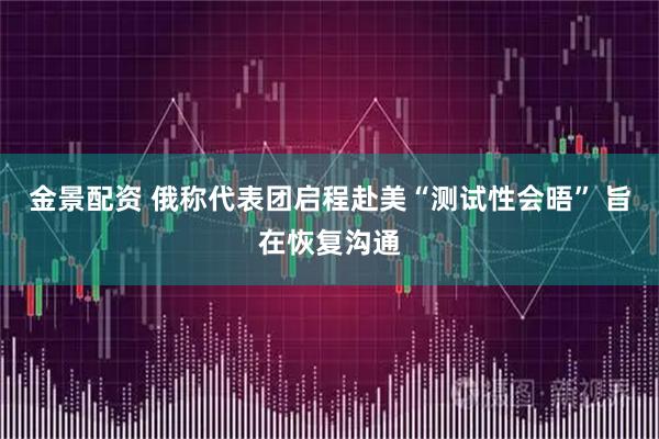 金景配资 俄称代表团启程赴美“测试性会晤” 旨在恢复沟通