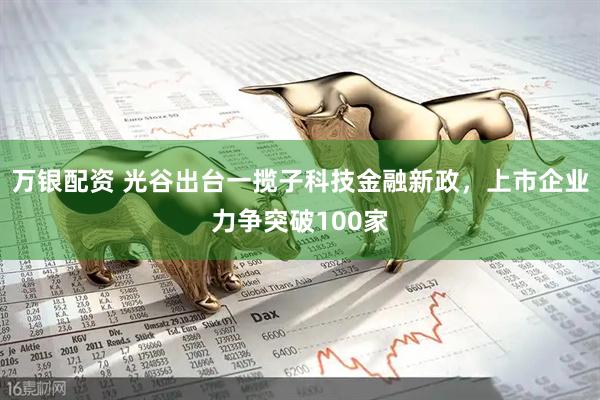 万银配资 光谷出台一揽子科技金融新政，上市企业力争突破100家