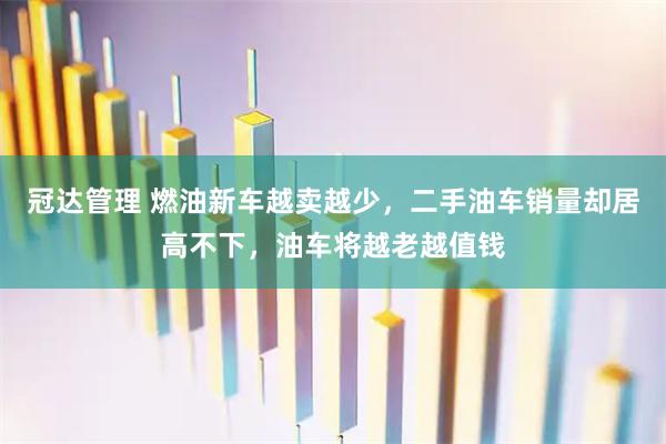 冠达管理 燃油新车越卖越少，二手油车销量却居高不下，油车将越老越值钱