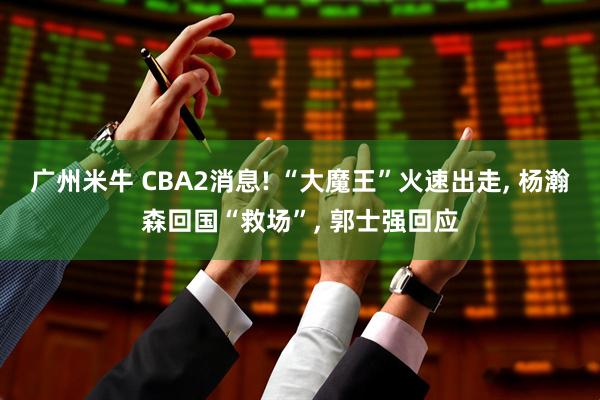 广州米牛 CBA2消息! “大魔王”火速出走, 杨瀚森回国“救场”, 郭士强回应