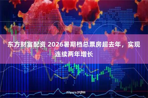 东方财富配资 2026暑期档总票房超去年，实现连续两年增长